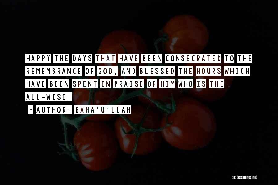 Baha'u'llah Quotes: Happy The Days That Have Been Consecrated To The Remembrance Of God, And Blessed The Hours Which Have Been Spent