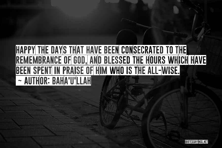 Baha'u'llah Quotes: Happy The Days That Have Been Consecrated To The Remembrance Of God, And Blessed The Hours Which Have Been Spent