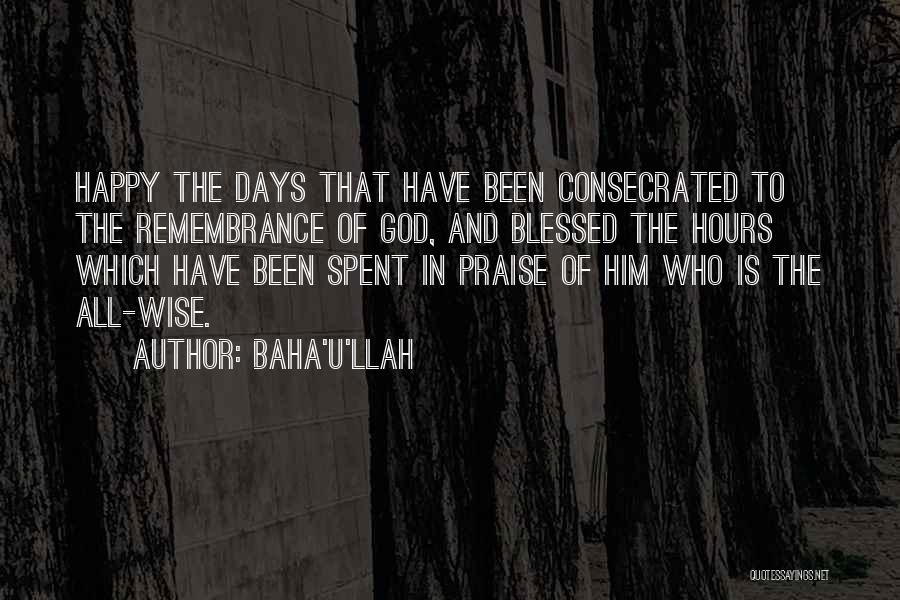 Baha'u'llah Quotes: Happy The Days That Have Been Consecrated To The Remembrance Of God, And Blessed The Hours Which Have Been Spent