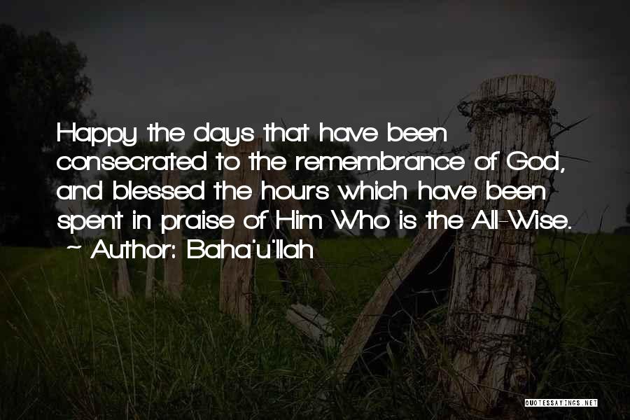 Baha'u'llah Quotes: Happy The Days That Have Been Consecrated To The Remembrance Of God, And Blessed The Hours Which Have Been Spent