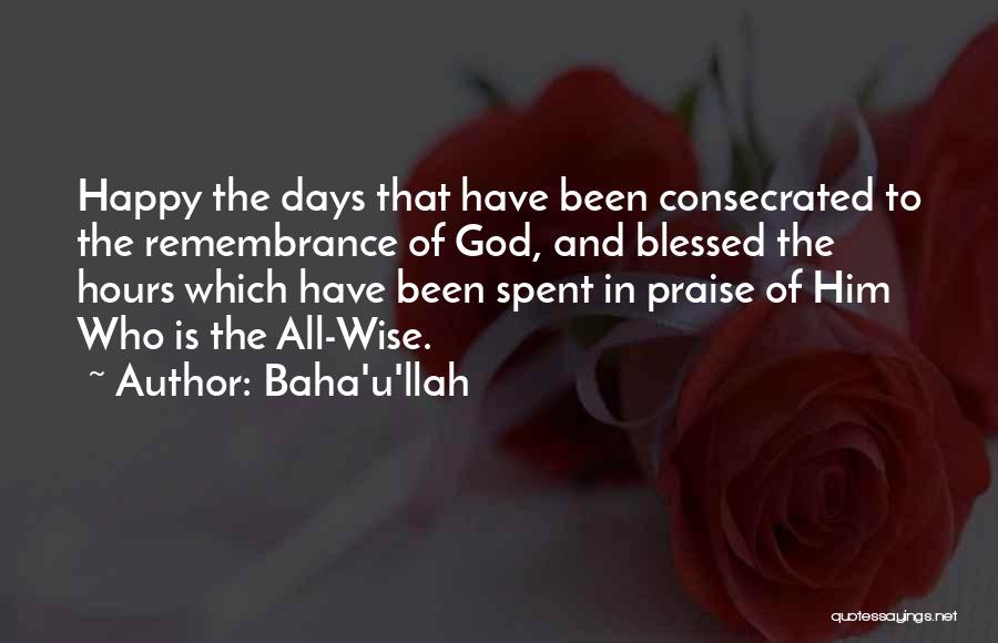 Baha'u'llah Quotes: Happy The Days That Have Been Consecrated To The Remembrance Of God, And Blessed The Hours Which Have Been Spent