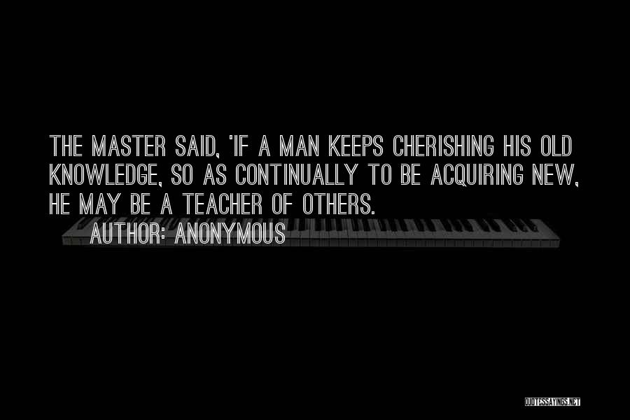 Anonymous Quotes: The Master Said, 'if A Man Keeps Cherishing His Old Knowledge, So As Continually To Be Acquiring New, He May