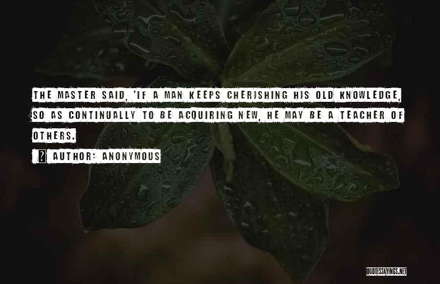 Anonymous Quotes: The Master Said, 'if A Man Keeps Cherishing His Old Knowledge, So As Continually To Be Acquiring New, He May