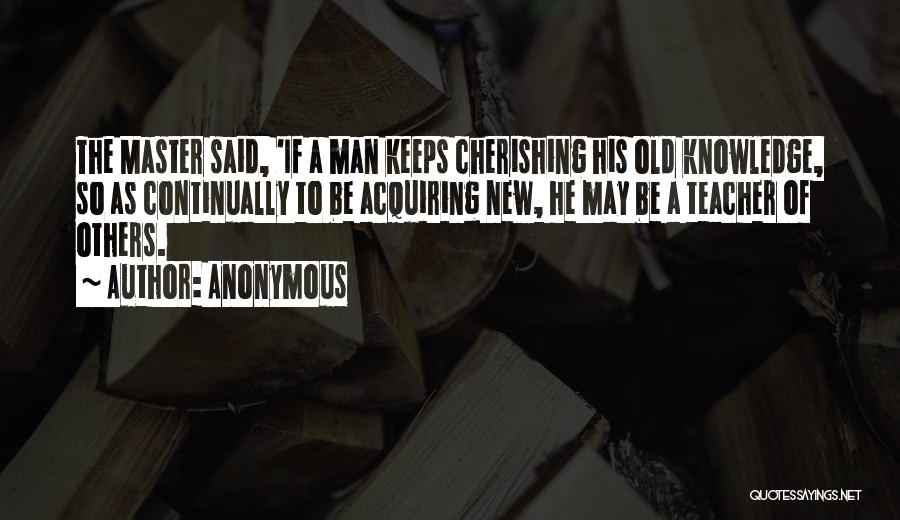Anonymous Quotes: The Master Said, 'if A Man Keeps Cherishing His Old Knowledge, So As Continually To Be Acquiring New, He May