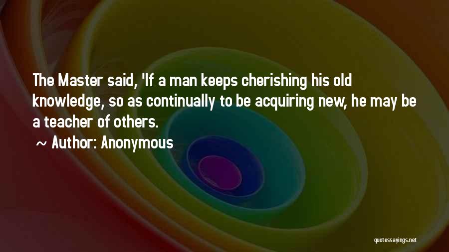 Anonymous Quotes: The Master Said, 'if A Man Keeps Cherishing His Old Knowledge, So As Continually To Be Acquiring New, He May