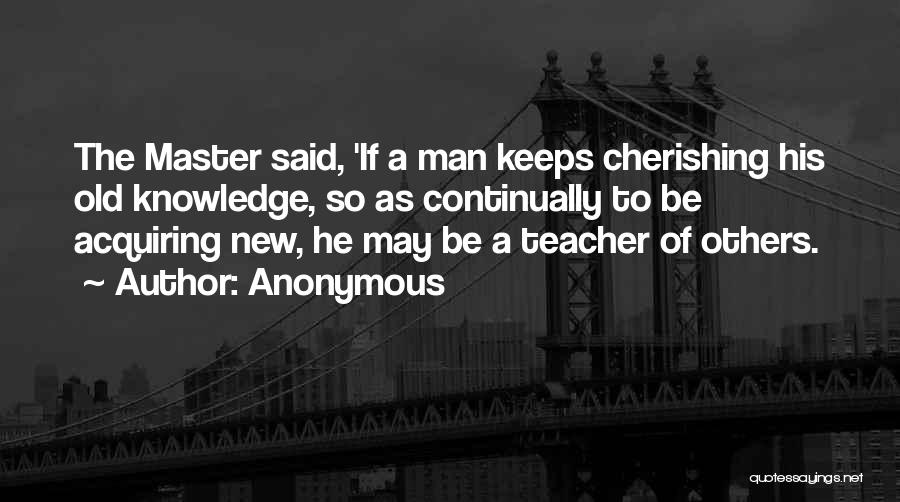 Anonymous Quotes: The Master Said, 'if A Man Keeps Cherishing His Old Knowledge, So As Continually To Be Acquiring New, He May