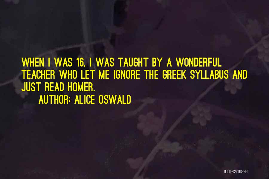 Alice Oswald Quotes: When I Was 16, I Was Taught By A Wonderful Teacher Who Let Me Ignore The Greek Syllabus And Just