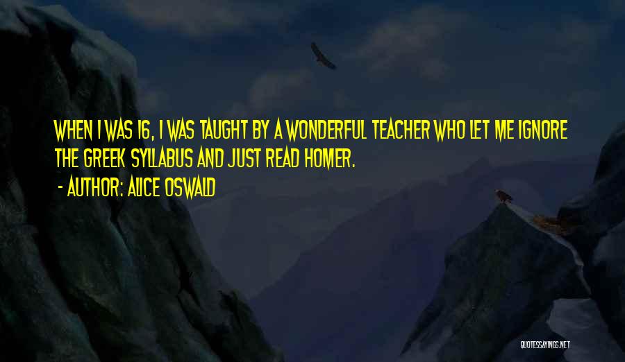 Alice Oswald Quotes: When I Was 16, I Was Taught By A Wonderful Teacher Who Let Me Ignore The Greek Syllabus And Just