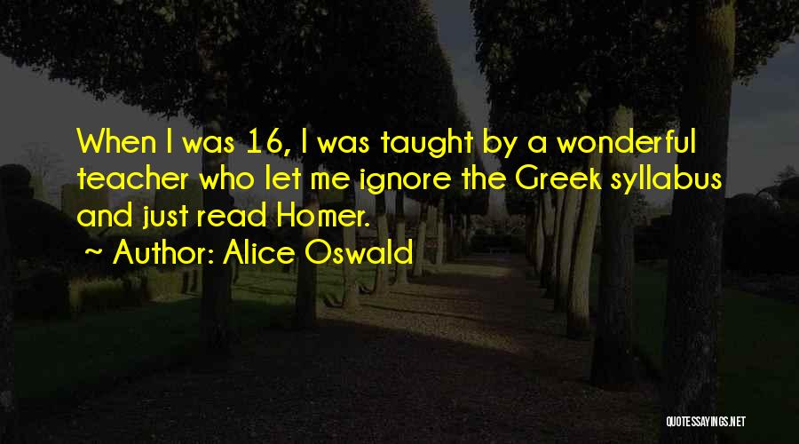 Alice Oswald Quotes: When I Was 16, I Was Taught By A Wonderful Teacher Who Let Me Ignore The Greek Syllabus And Just