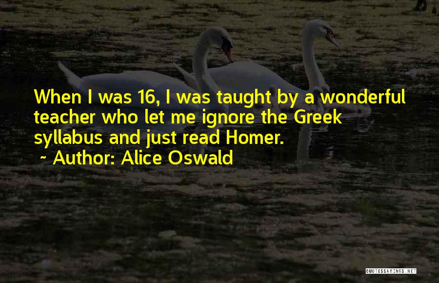 Alice Oswald Quotes: When I Was 16, I Was Taught By A Wonderful Teacher Who Let Me Ignore The Greek Syllabus And Just