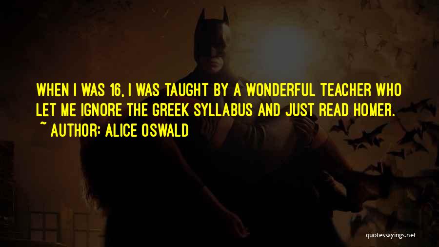 Alice Oswald Quotes: When I Was 16, I Was Taught By A Wonderful Teacher Who Let Me Ignore The Greek Syllabus And Just