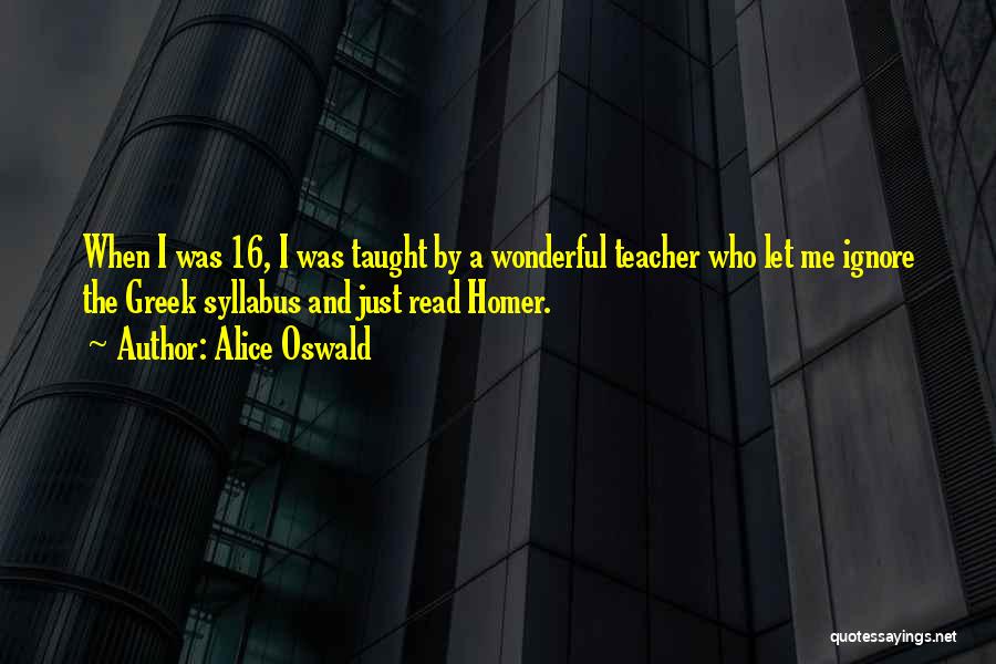 Alice Oswald Quotes: When I Was 16, I Was Taught By A Wonderful Teacher Who Let Me Ignore The Greek Syllabus And Just