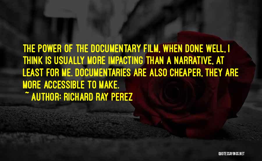 Richard Ray Perez Quotes: The Power Of The Documentary Film, When Done Well, I Think Is Usually More Impacting Than A Narrative, At Least