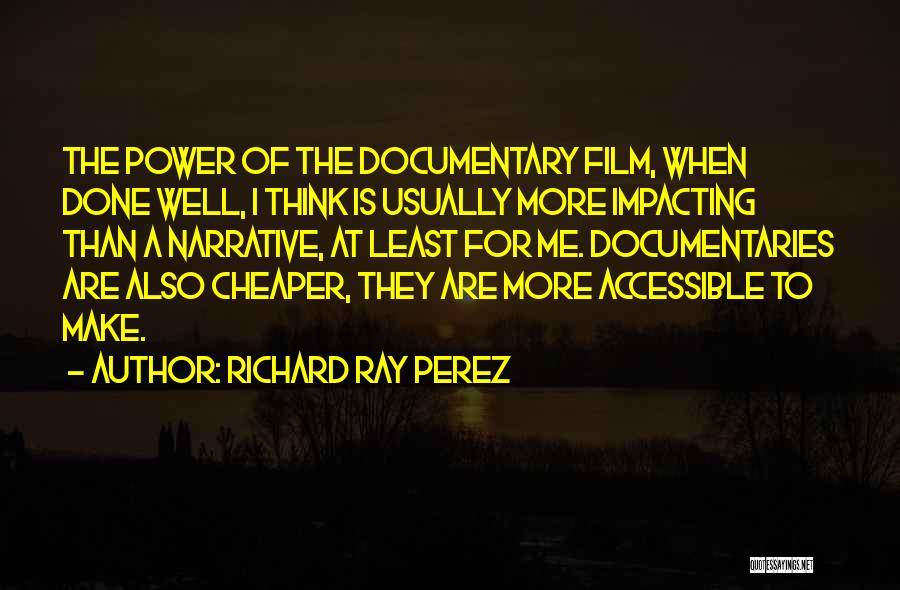 Richard Ray Perez Quotes: The Power Of The Documentary Film, When Done Well, I Think Is Usually More Impacting Than A Narrative, At Least