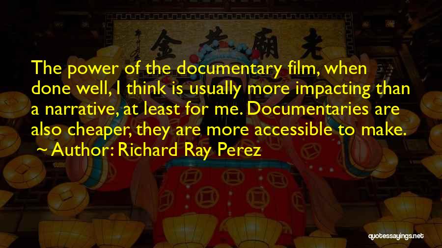 Richard Ray Perez Quotes: The Power Of The Documentary Film, When Done Well, I Think Is Usually More Impacting Than A Narrative, At Least