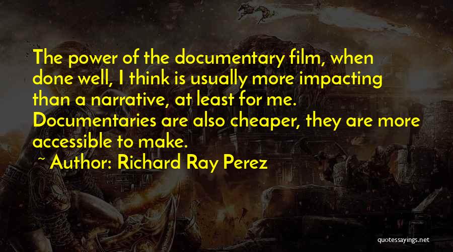 Richard Ray Perez Quotes: The Power Of The Documentary Film, When Done Well, I Think Is Usually More Impacting Than A Narrative, At Least