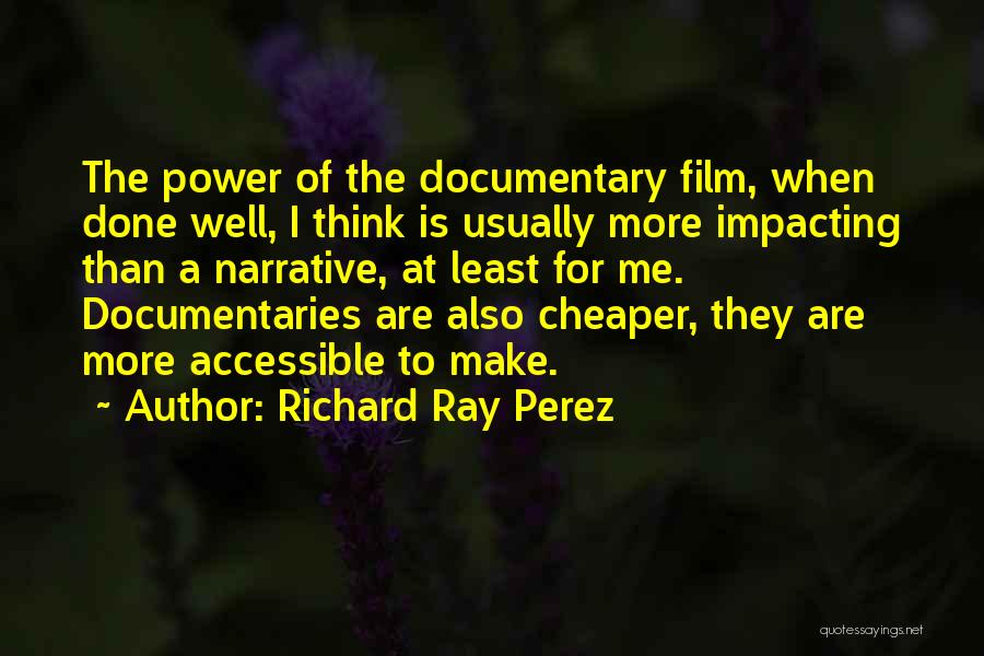 Richard Ray Perez Quotes: The Power Of The Documentary Film, When Done Well, I Think Is Usually More Impacting Than A Narrative, At Least