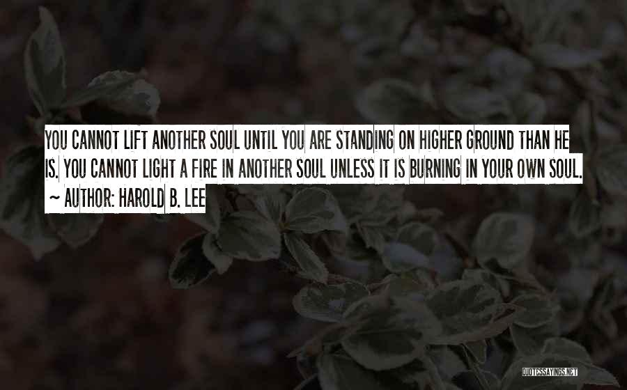 Harold B. Lee Quotes: You Cannot Lift Another Soul Until You Are Standing On Higher Ground Than He Is. You Cannot Light A Fire