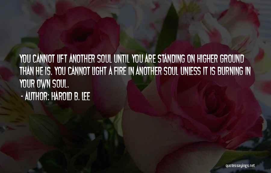 Harold B. Lee Quotes: You Cannot Lift Another Soul Until You Are Standing On Higher Ground Than He Is. You Cannot Light A Fire