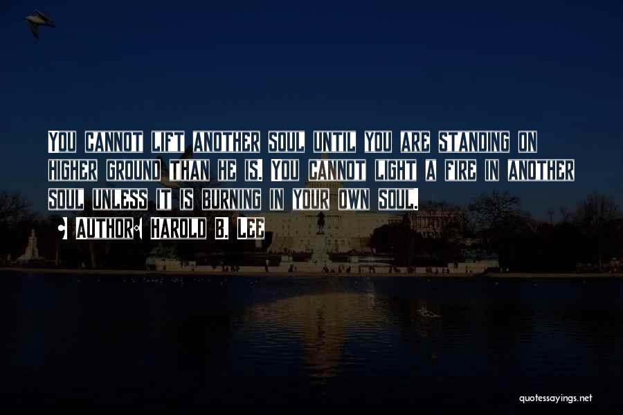 Harold B. Lee Quotes: You Cannot Lift Another Soul Until You Are Standing On Higher Ground Than He Is. You Cannot Light A Fire