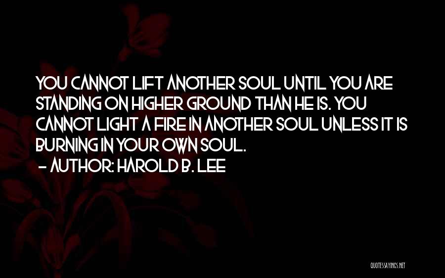 Harold B. Lee Quotes: You Cannot Lift Another Soul Until You Are Standing On Higher Ground Than He Is. You Cannot Light A Fire