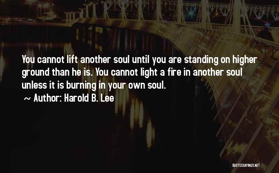 Harold B. Lee Quotes: You Cannot Lift Another Soul Until You Are Standing On Higher Ground Than He Is. You Cannot Light A Fire