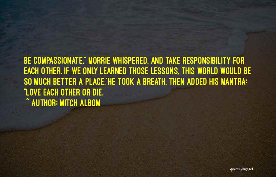 Mitch Albom Quotes: Be Compassionate, Morrie Whispered. And Take Responsibility For Each Other. If We Only Learned Those Lessons, This World Would Be