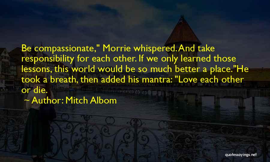 Mitch Albom Quotes: Be Compassionate, Morrie Whispered. And Take Responsibility For Each Other. If We Only Learned Those Lessons, This World Would Be