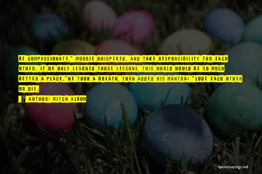 Mitch Albom Quotes: Be Compassionate, Morrie Whispered. And Take Responsibility For Each Other. If We Only Learned Those Lessons, This World Would Be