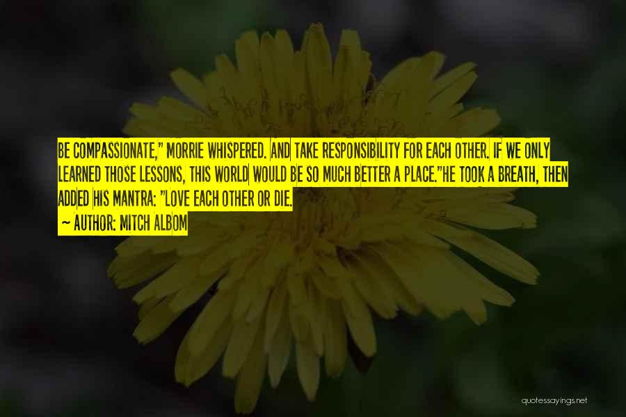 Mitch Albom Quotes: Be Compassionate, Morrie Whispered. And Take Responsibility For Each Other. If We Only Learned Those Lessons, This World Would Be