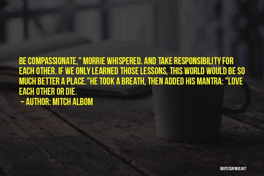 Mitch Albom Quotes: Be Compassionate, Morrie Whispered. And Take Responsibility For Each Other. If We Only Learned Those Lessons, This World Would Be