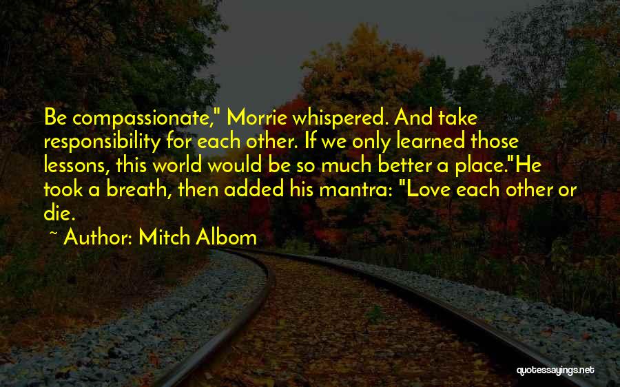 Mitch Albom Quotes: Be Compassionate, Morrie Whispered. And Take Responsibility For Each Other. If We Only Learned Those Lessons, This World Would Be