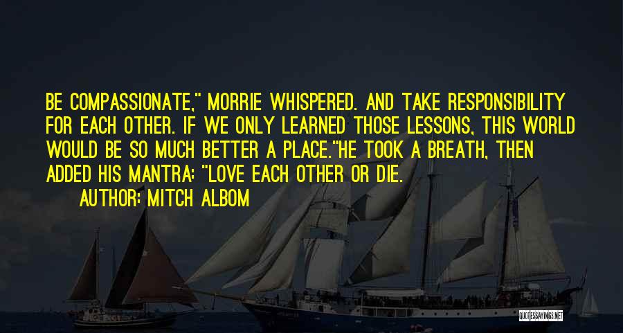 Mitch Albom Quotes: Be Compassionate, Morrie Whispered. And Take Responsibility For Each Other. If We Only Learned Those Lessons, This World Would Be