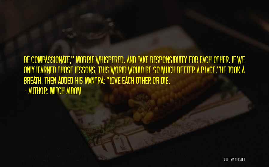 Mitch Albom Quotes: Be Compassionate, Morrie Whispered. And Take Responsibility For Each Other. If We Only Learned Those Lessons, This World Would Be