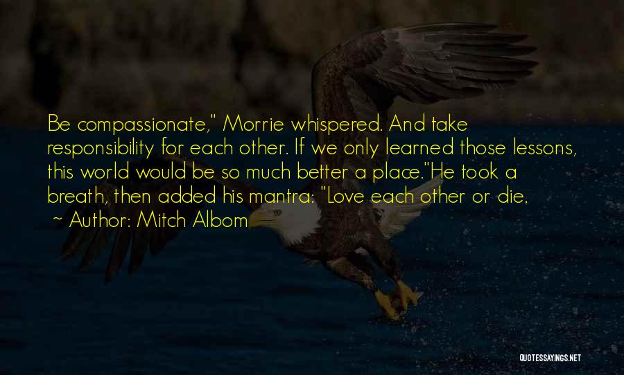 Mitch Albom Quotes: Be Compassionate, Morrie Whispered. And Take Responsibility For Each Other. If We Only Learned Those Lessons, This World Would Be