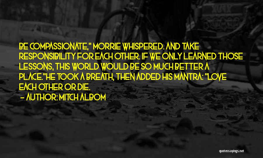 Mitch Albom Quotes: Be Compassionate, Morrie Whispered. And Take Responsibility For Each Other. If We Only Learned Those Lessons, This World Would Be