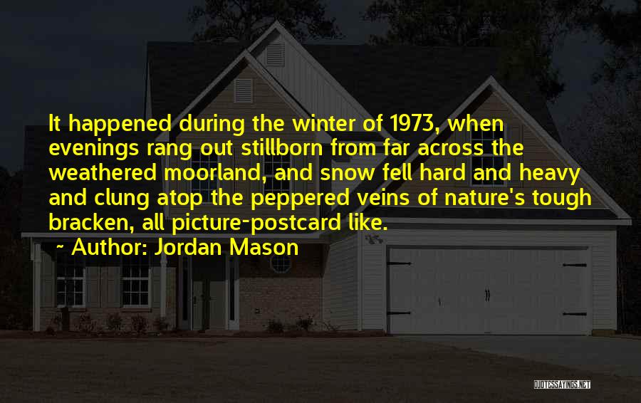 Jordan Mason Quotes: It Happened During The Winter Of 1973, When Evenings Rang Out Stillborn From Far Across The Weathered Moorland, And Snow