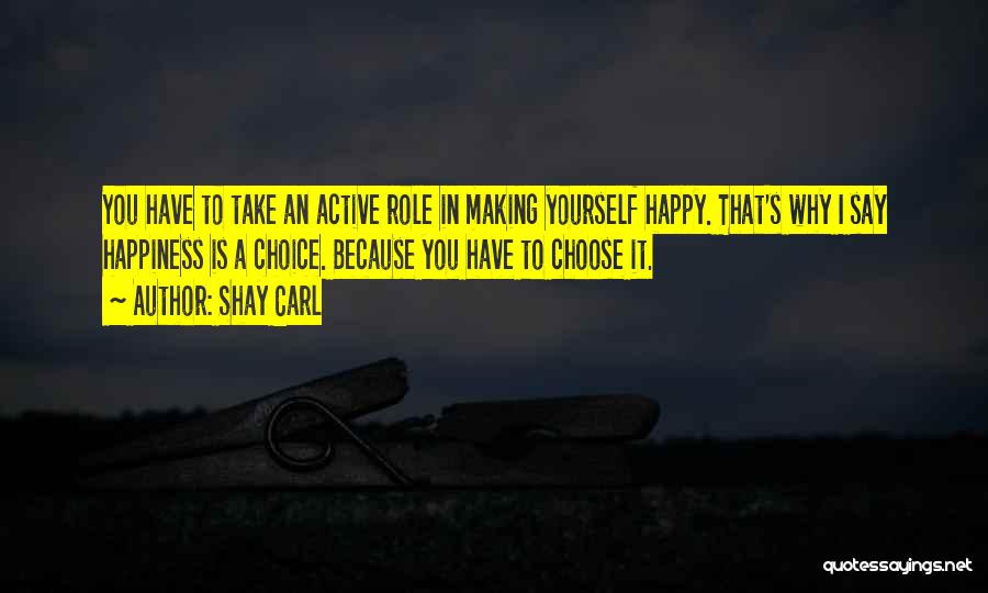 Shay Carl Quotes: You Have To Take An Active Role In Making Yourself Happy. That's Why I Say Happiness Is A Choice. Because