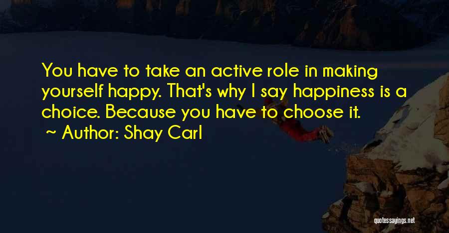 Shay Carl Quotes: You Have To Take An Active Role In Making Yourself Happy. That's Why I Say Happiness Is A Choice. Because