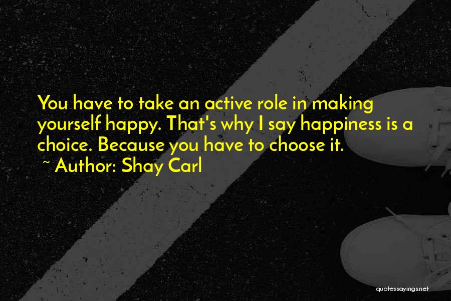 Shay Carl Quotes: You Have To Take An Active Role In Making Yourself Happy. That's Why I Say Happiness Is A Choice. Because