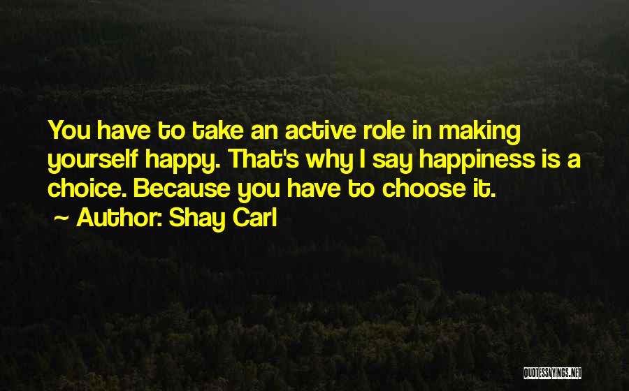 Shay Carl Quotes: You Have To Take An Active Role In Making Yourself Happy. That's Why I Say Happiness Is A Choice. Because