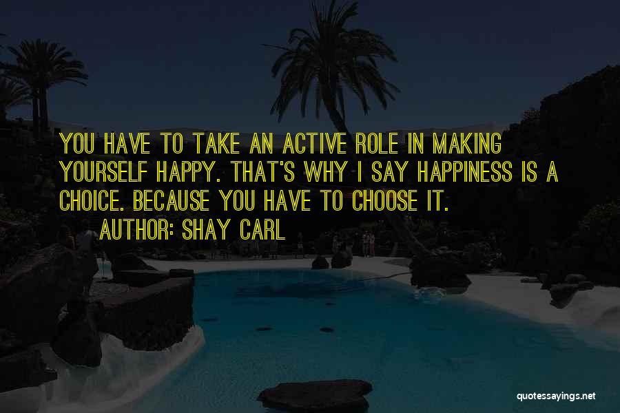 Shay Carl Quotes: You Have To Take An Active Role In Making Yourself Happy. That's Why I Say Happiness Is A Choice. Because