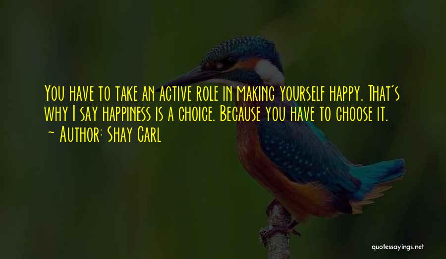 Shay Carl Quotes: You Have To Take An Active Role In Making Yourself Happy. That's Why I Say Happiness Is A Choice. Because