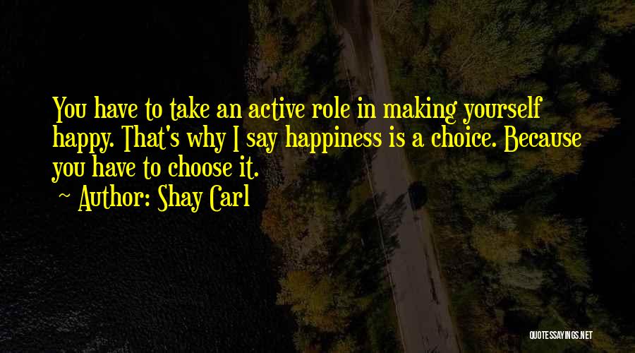 Shay Carl Quotes: You Have To Take An Active Role In Making Yourself Happy. That's Why I Say Happiness Is A Choice. Because