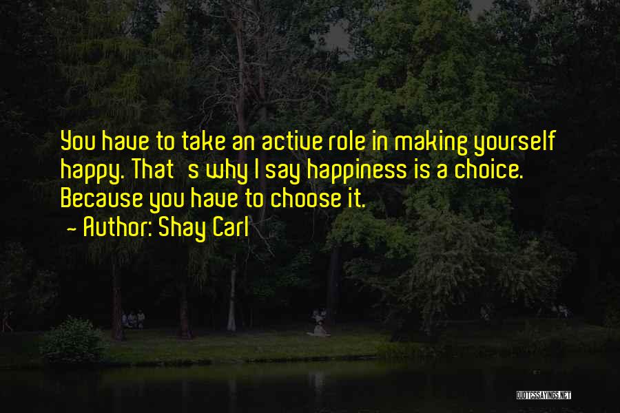 Shay Carl Quotes: You Have To Take An Active Role In Making Yourself Happy. That's Why I Say Happiness Is A Choice. Because
