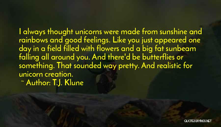 T.J. Klune Quotes: I Always Thought Unicorns Were Made From Sunshine And Rainbows And Good Feelings. Like You Just Appeared One Day In