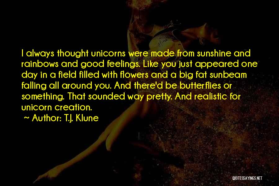 T.J. Klune Quotes: I Always Thought Unicorns Were Made From Sunshine And Rainbows And Good Feelings. Like You Just Appeared One Day In
