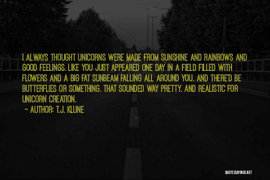 T.J. Klune Quotes: I Always Thought Unicorns Were Made From Sunshine And Rainbows And Good Feelings. Like You Just Appeared One Day In