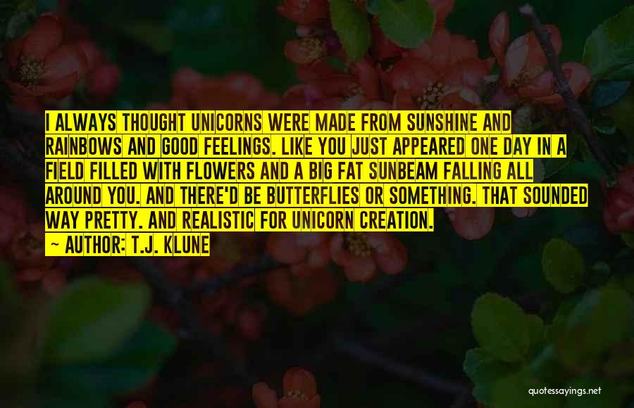 T.J. Klune Quotes: I Always Thought Unicorns Were Made From Sunshine And Rainbows And Good Feelings. Like You Just Appeared One Day In