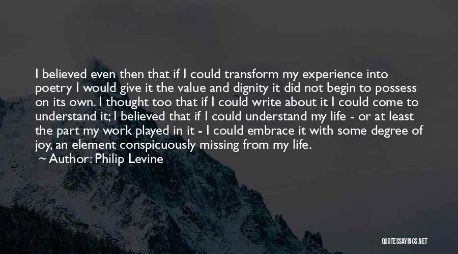 Philip Levine Quotes: I Believed Even Then That If I Could Transform My Experience Into Poetry I Would Give It The Value And